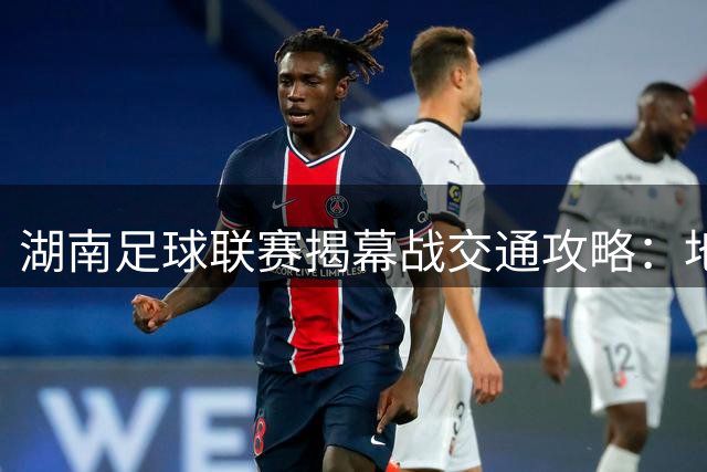 湖南足球联赛揭幕战交通攻略：地铁出行全指南助你畅达贺龙体育场