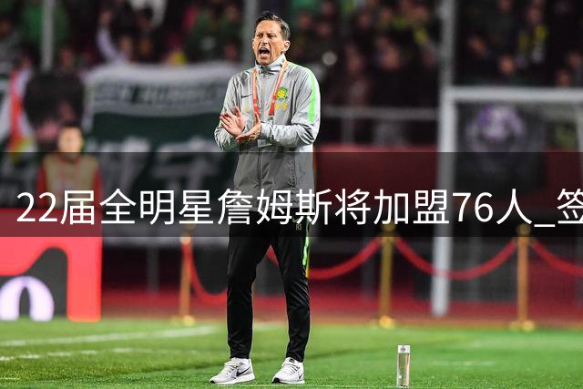 22届全明星詹姆斯将加盟76人 签下2年800万美元合同